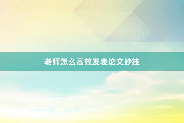 老师怎么高效发表论文妙技