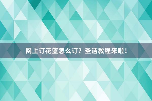 网上订花篮怎么订？圣洁教程来啦！