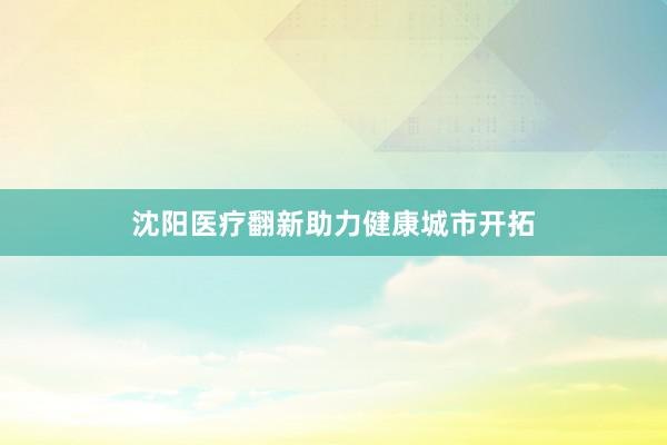 沈阳医疗翻新助力健康城市开拓